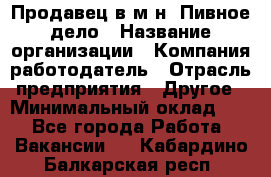 Продавец в м-н "Пивное дело › Название организации ­ Компания-работодатель › Отрасль предприятия ­ Другое › Минимальный оклад ­ 1 - Все города Работа » Вакансии   . Кабардино-Балкарская респ.